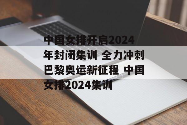 中国女排开启2024年封闭集训 全力冲刺巴黎奥运新征程 中国女排2024集训