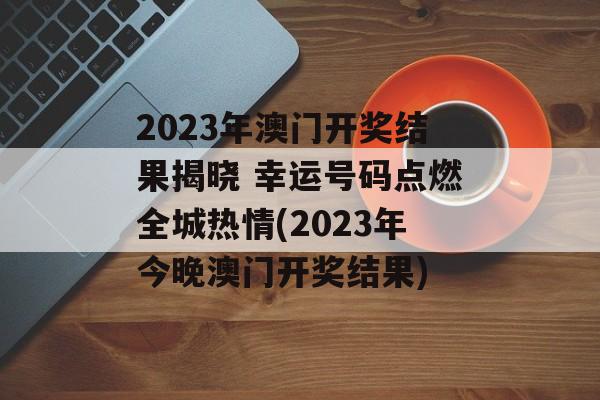 2023年澳门开奖结果揭晓 幸运号码点燃全城热情(2023年今晚澳门开奖结果)