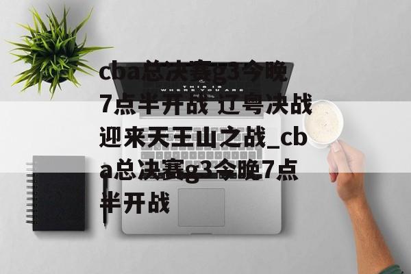 cba总决赛g3今晚7点半开战 辽粤决战迎来天王山之战_cba总决赛g3今晚7点半开战