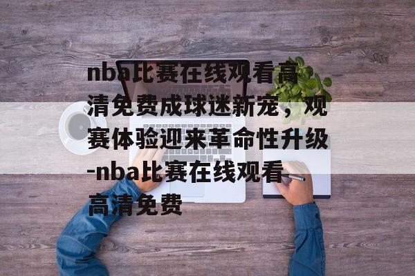 nba比赛在线观看高清免费成球迷新宠，观赛体验迎来革命性升级-nba比赛在线观看高清免费