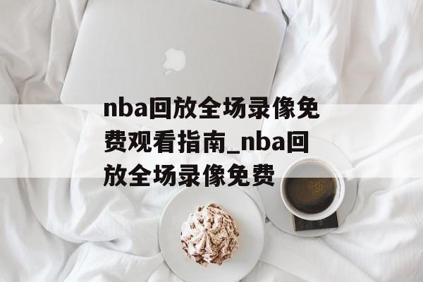 nba回放全场录像免费观看指南_nba回放全场录像免费