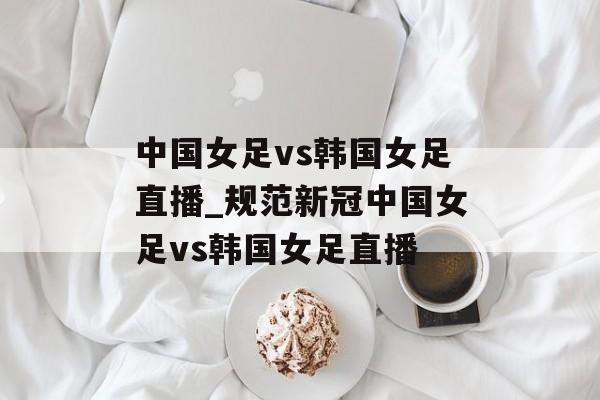 中国女足vs韩国女足直播_规范新冠中国女足vs韩国女足直播