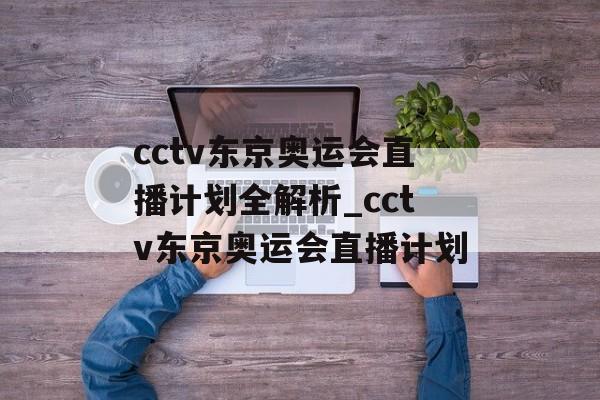 cctv东京奥运会直播计划全解析_cctv东京奥运会直播计划