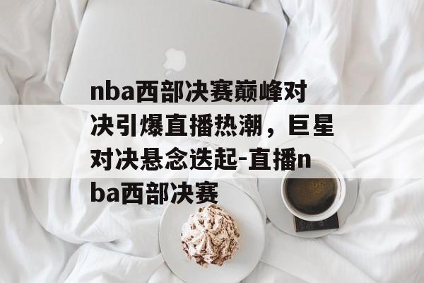 nba西部决赛巅峰对决引爆直播热潮，巨星对决悬念迭起-直播nba西部决赛