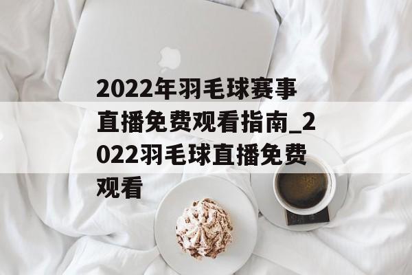 2022年羽毛球赛事直播免费观看指南_2022羽毛球直播免费观看