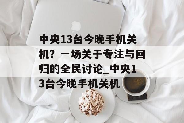 中央13台今晚手机关机？一场关于专注与回归的全民讨论_中央13台今晚手机关机
