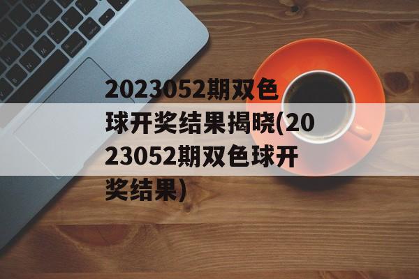 2023052期双色球开奖结果揭晓(2023052期双色球开奖结果)