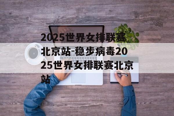 2025世界女排联赛北京站-稳步病毒2025世界女排联赛北京站