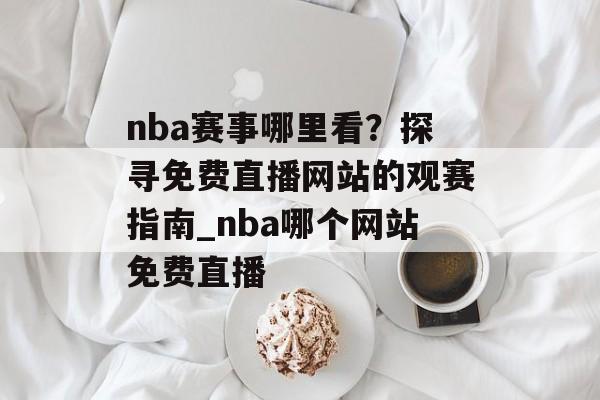 nba赛事哪里看？探寻免费直播网站的观赛指南_nba哪个网站免费直播