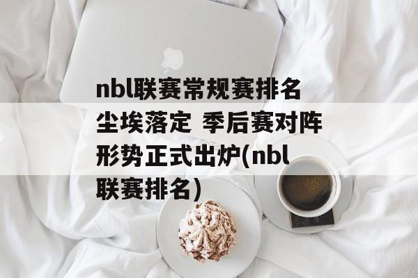 nbl联赛常规赛排名尘埃落定 季后赛对阵形势正式出炉(nbl联赛排名)