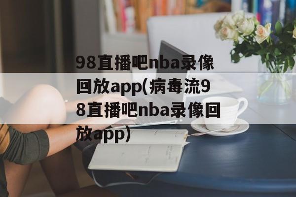 98直播吧nba录像回放app(病毒流98直播吧nba录像回放app)