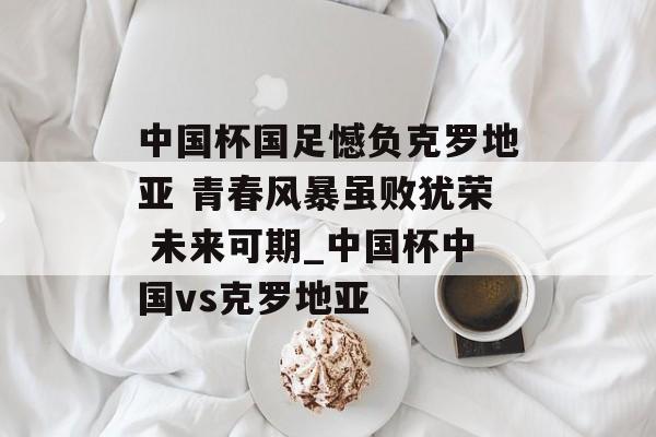 中国杯国足憾负克罗地亚 青春风暴虽败犹荣 未来可期_中国杯中国vs克罗地亚
