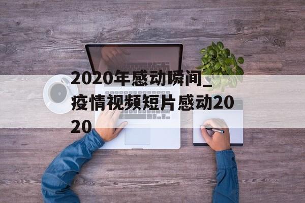 2020年感动瞬间_疫情视频短片感动2020