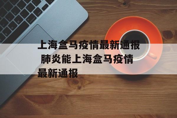 上海盒马疫情最新通报 肺炎能上海盒马疫情最新通报