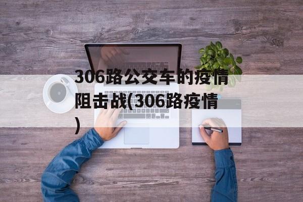 306路公交车的疫情阻击战(306路疫情)