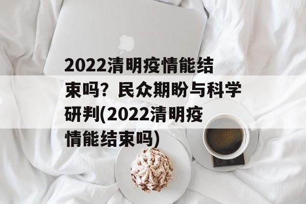 2022清明疫情能结束吗？民众期盼与科学研判(2022清明疫情能结束吗)
