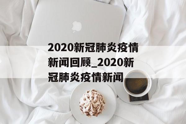 2020新冠肺炎疫情新闻回顾_2020新冠肺炎疫情新闻