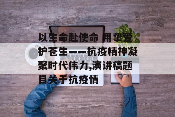 以生命赴使命 用挚爱护苍生——抗疫精神凝聚时代伟力,演讲稿题目关于抗疫情