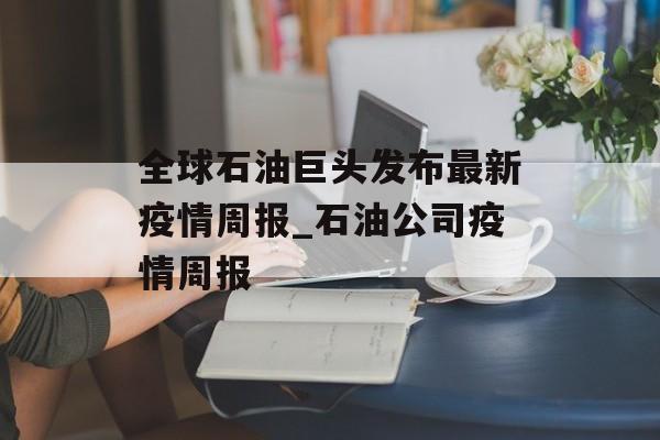 全球石油巨头发布最新疫情周报_石油公司疫情周报