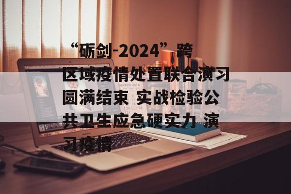 “砺剑-2024”跨区域疫情处置联合演习圆满结束 实战检验公共卫生应急硬实力 演习疫情