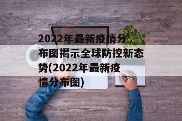 2022年最新疫情分布图揭示全球防控新态势(2022年最新疫情分布图)