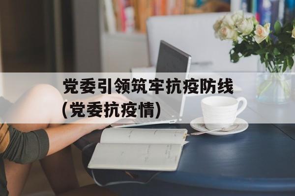 党委引领筑牢抗疫防线(党委抗疫情)