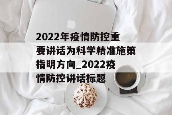 2022年疫情防控重要讲话为科学精准施策指明方向_2022疫情防控讲话标题