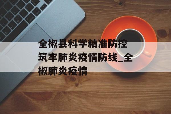 全椒县科学精准防控 筑牢肺炎疫情防线_全椒肺炎疫情