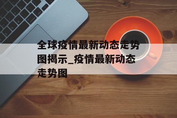 全球疫情最新动态走势图揭示_疫情最新动态走势图