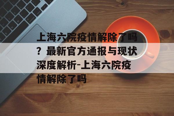 上海六院疫情解除了吗？最新官方通报与现状深度解析-上海六院疫情解除了吗