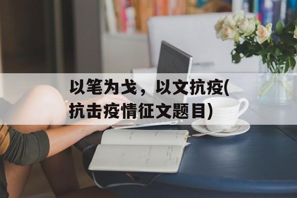 以笔为戈，以文抗疫(抗击疫情征文题目)