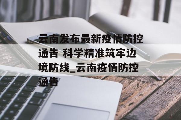 云南发布最新疫情防控通告 科学精准筑牢边境防线_云南疫情防控通告