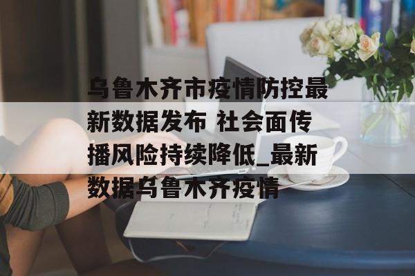 乌鲁木齐市疫情防控最新数据发布 社会面传播风险持续降低_最新数据乌鲁木齐疫情