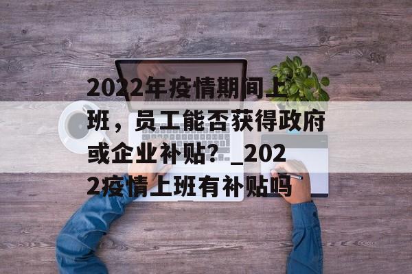 2022年疫情期间上班，员工能否获得政府或企业补贴？_2022疫情上班有补贴吗