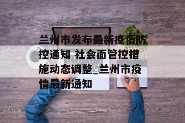 兰州市发布最新疫情防控通知 社会面管控措施动态调整_兰州市疫情最新通知