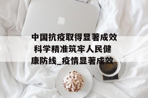 中国抗疫取得显著成效 科学精准筑牢人民健康防线_疫情显著成效