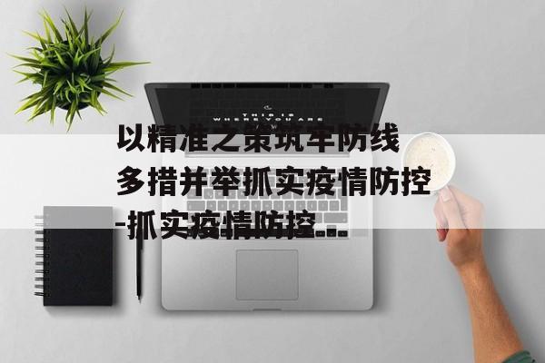 以精准之策筑牢防线 多措并举抓实疫情防控-抓实疫情防控