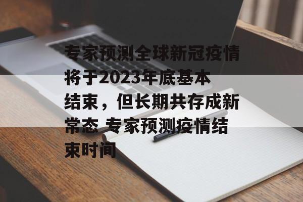 专家预测全球新冠疫情将于2023年底基本结束，但长期共存成新常态 专家预测疫情结束时间