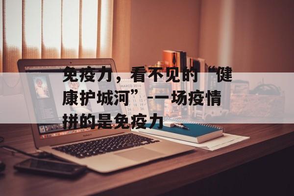 免疫力，看不见的“健康护城河”-一场疫情拼的是免疫力