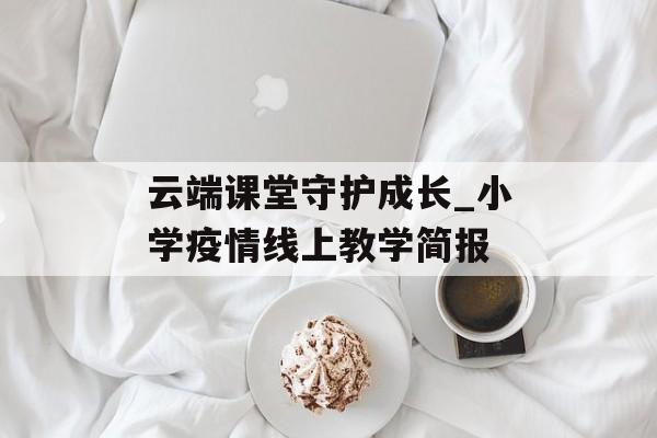 云端课堂守护成长_小学疫情线上教学简报