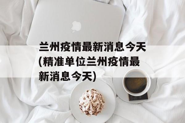 兰州疫情最新消息今天(精准单位兰州疫情最新消息今天)