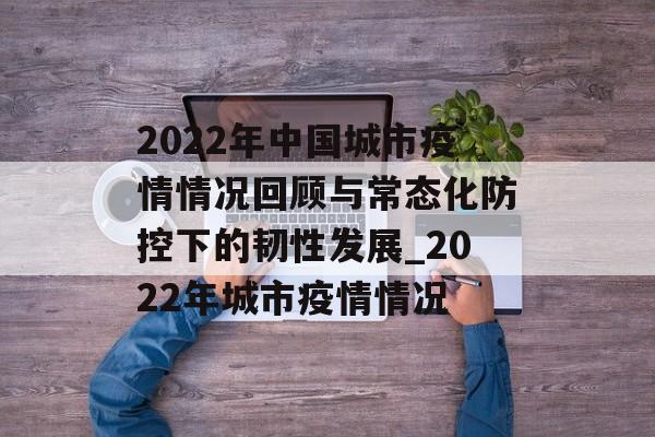 2022年中国城市疫情情况回顾与常态化防控下的韧性发展_2022年城市疫情情况