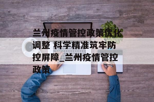 兰州疫情管控政策优化调整 科学精准筑牢防控屏障_兰州疫情管控政策