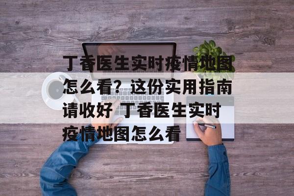 丁香医生实时疫情地图怎么看？这份实用指南请收好 丁香医生实时疫情地图怎么看