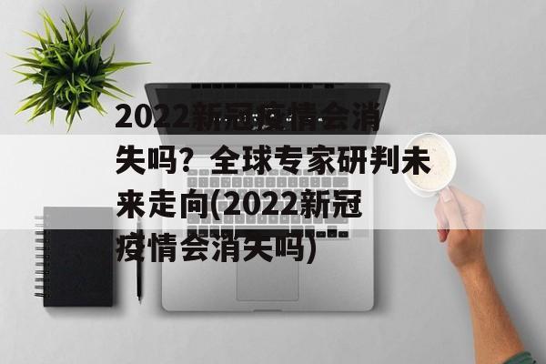 2022新冠疫情会消失吗？全球专家研判未来走向(2022新冠疫情会消失吗)