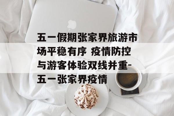 五一假期张家界旅游市场平稳有序 疫情防控与游客体验双线并重-五一张家界疫情