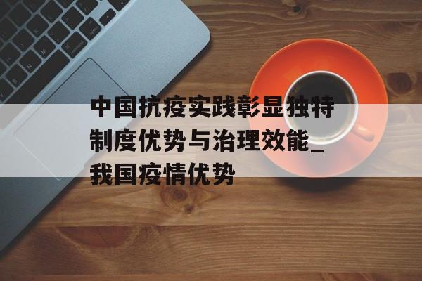 中国抗疫实践彰显独特制度优势与治理效能_我国疫情优势
