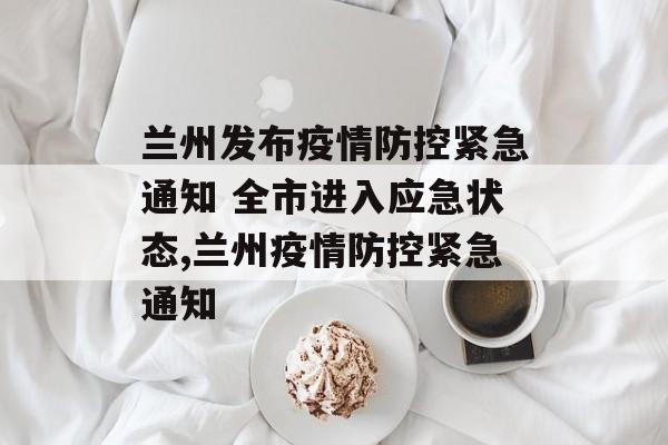 兰州发布疫情防控紧急通知 全市进入应急状态,兰州疫情防控紧急通知