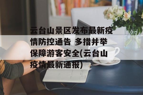 云台山景区发布最新疫情防控通告 多措并举保障游客安全(云台山疫情最新通报)