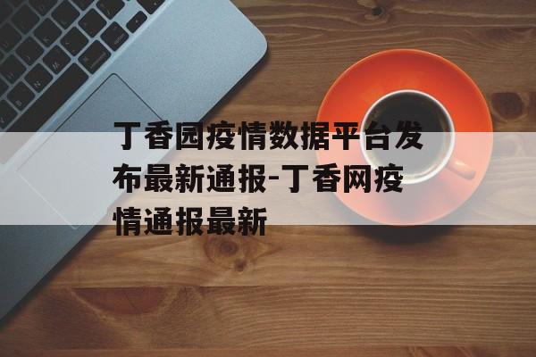 丁香园疫情数据平台发布最新通报-丁香网疫情通报最新
